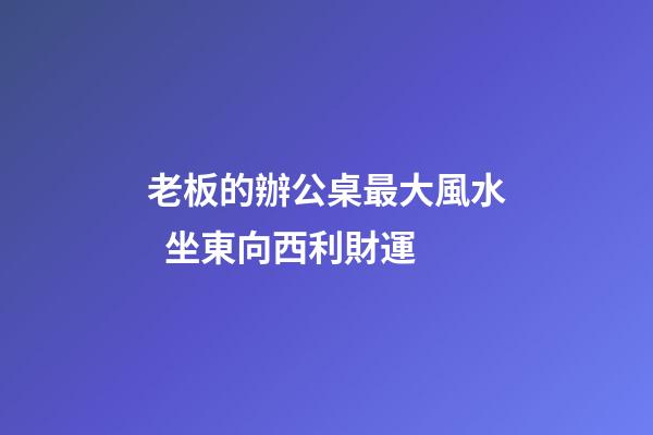 老板的辦公桌最大風水  坐東向西利財運